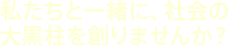 私たちと一緒に、社会の大黒柱を創りませんか？